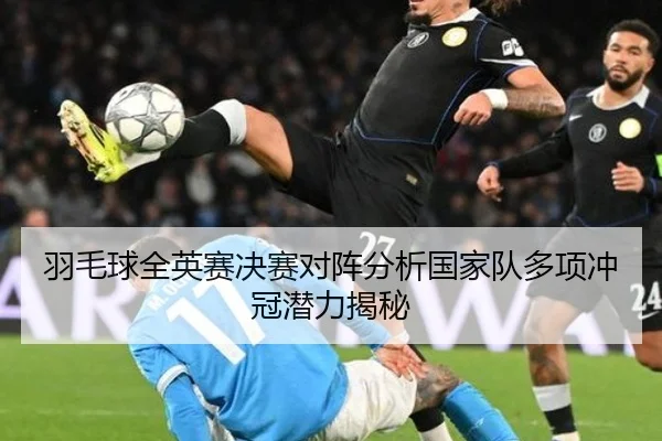 羽毛球全英赛决赛对阵分析国家队多项冲冠潜力揭秘